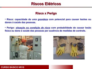 Riscos Elétricos

                           Risco x Perigo
  • Risco: capacidade de uma grandeza com potencial para causar lesões ou
  danos à saúde das pessoas.

  • Perigo: situação ou condição de risco com probabilidade de causar lesão
  física ou dano à saúde das pessoas por ausência de medidas de controle.




CURSO BÁSICO NR10
 