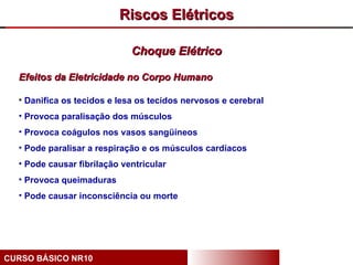 Riscos Elétricos

                             Choque Elétrico

  Efeitos da Eletricidade no Corpo Humano

  • Danifica os tecidos e lesa os tecidos nervosos e cerebral
  • Provoca paralisação dos músculos
  • Provoca coágulos nos vasos sangüíneos
  • Pode paralisar a respiração e os músculos cardíacos
  • Pode causar fibrilação ventricular
  • Provoca queimaduras
  • Pode causar inconsciência ou morte




CURSO BÁSICO NR10
 