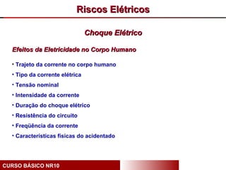 Riscos Elétricos

                                Choque Elétrico

  Efeitos da Eletricidade no Corpo Humano

  • Trajeto da corrente no corpo humano
  • Tipo da corrente elétrica
  • Tensão nominal
  • Intensidade da corrente
  • Duração do choque elétrico
  • Resistência do circuito
  • Freqüência da corrente
  • Características físicas do acidentado




CURSO BÁSICO NR10
 