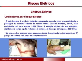 Riscos Elétricos

                              Choque Elétrico
  Queimaduras por Choque Elétrico
  • A pele humana é um bom isolante e apresenta, quando seca, uma resistência à
  passagem da corrente elétrica de 100.000 Ohms. Quando molhada, porém, essa
  resistência cai para apenas 1.000 Ohms. A energia elétrica de alta voltagem,
  rapidamente rompe a pele, reduzindo a resistência do corpo para apenas 500 Ohms.

  • Na pele, podem aparecer duas pequenas áreas de queimaduras (geralmente de 3º
  grau) a de entrada e de saída da corrente elétrica.




CURSO BÁSICO NR10
 
