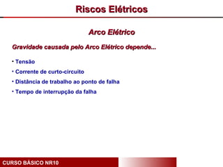 Riscos Elétricos

                                 Arco Elétrico
  Gravidade causada pelo Arco Elétrico depende...

  • Tensão
  • Corrente de curto-circuito
  • Distância de trabalho ao ponto de falha
  • Tempo de interrupção da falha




CURSO BÁSICO NR10
 