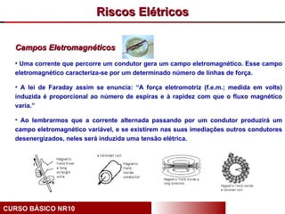 Riscos Elétricos

  Campos Eletromagnéticos
  • Uma corrente que percorre um condutor gera um campo eletromagnético. Esse campo
  eletromagnético caracteriza-se por um determinado número de linhas de força.

  • A lei de Faraday assim se enuncia: “A força eletromotriz (f.e.m.; medida em volts)
  induzida é proporcional ao número de espiras e à rapidez com que o fluxo magnético
  varia.”

  • Ao lembrarmos que a corrente alternada passando por um condutor produzirá um
  campo eletromagnético variável, e se existirem nas suas imediações outros condutores
  desenergizados, neles será induzida uma tensão elétrica.




CURSO BÁSICO NR10
 
