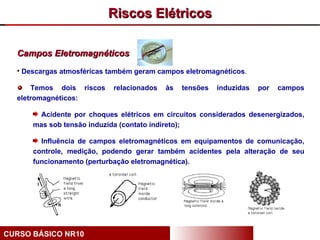Riscos Elétricos

  Campos Eletromagnéticos
  • Descargas atmosféricas também geram campos eletromagnéticos.

      Temos dois riscos     relacionados   às   tensões   induzidas   por   campos
  eletromagnéticos:

       Acidente por choques elétricos em circuitos considerados desenergizados,
      mas sob tensão induzida (contato indireto);

        Influência de campos eletromagnéticos em equipamentos de comunicação,
      controle, medição, podendo gerar também acidentes pela alteração de seu
      funcionamento (perturbação eletromagnética).




CURSO BÁSICO NR10
 