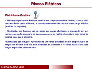 Riscos Elétricos

  Eletricidade Estática
  • Eletrização por Atrito: Pode-se eletrizar um corpo atritando-o á outro, fazendo com
  que um deles perca elétrons, e consequentemente deixando-o com carga elétrica
  (positiva ou negativa).

  • Eletrização por Contato: Ao se pegar um corpo eletrizado e encostá-lo em um
  neutro, este cede uma parte de sua carga ao corpo neutro, deixando-o com carga de
  mesmo sinal que o primeiro.

  • Eletrização por Indução: Aproximando um corpo eletrizado de um corpo neutro, as
  cargas de mesmo sinal na área eletrizada se afastarão e o corpo ficará com suas
  cargas separadas pela sua área.




CURSO BÁSICO NR10
 