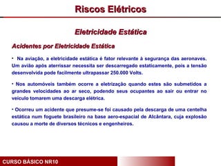 Riscos Elétricos

                            Eletricidade Estática
  Acidentes por Eletricidade Estática
  • Na aviação, a eletricidade estática é fator relevante à segurança das aeronaves.
  Um avião após aterrissar necessita ser descarregado estaticamente, pois a tensão
  desenvolvida pode facilmente ultrapassar 250.000 Volts.

  • Nos automóveis também ocorre a eletrização quando estes são submetidos a
  grandes velocidades ao ar seco, podendo seus ocupantes ao sair ou entrar no
  veículo tomarem uma descarga elétrica.

  • Ocorreu um acidente que presume-se foi causado pela descarga de uma centelha
  estática num foguete brasileiro na base aero-espacial de Alcântara, cuja explosão
  causou a morte de diversos técnicos e engenheiros.




CURSO BÁSICO NR10
 