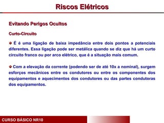 Riscos Elétricos

  Evitando Perigos Ocultos

  Curto-Circuito

     É é uma ligação de baixa impedância entre dois pontos a potenciais
  diferentes. Essa ligação pode ser metálica quando se diz que há um curto
  circuito franco ou por arco elétrico, que é a situação mais comum.

    Com a elevação da corrente (podendo ser de até 10x a nominal), surgem
  esforços mecânicos entre os condutores ou entre os componentes dos
  equipamentos e aquecimentos dos condutores ou das partes condutoras
  dos equipamentos.




CURSO BÁSICO NR10
 
