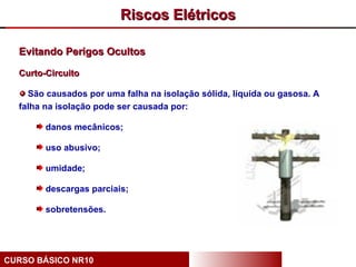 Riscos Elétricos

  Evitando Perigos Ocultos

  Curto-Circuito

    São causados por uma falha na isolação sólida, líquida ou gasosa. A
  falha na isolação pode ser causada por:

        danos mecânicos;

        uso abusivo;

        umidade;

        descargas parciais;

        sobretensões.




CURSO BÁSICO NR10
 