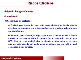 Riscos Elétricos

  Evitando Perigos Ocultos

  Curto-Circuito

    Dispositivos de proteção:

         Fusível: pela fusão de uma parte especialmente projetada, abre o
      circuito e interrompe a corrente quando excede um dado valor durante
      um certo tempo.

       Disjuntor: pela separação rápida entre os contatos móvel e fixo e
      através de um meio de extinção do arco (sopro magnético, vácuo, gás
      SF6, óleo, ar comprimido) abre o circuito e interrompe a corrente
      quando esta excede um dado valor detectado por um relé o qual
      comandou sua operação.




CURSO BÁSICO NR10
 