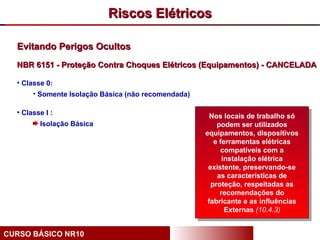 Riscos Elétricos

  Evitando Perigos Ocultos
  NBR 6151 - Proteção Contra Choques Elétricos (Equipamentos) - CANCELADA

  • Classe 0:
       • Somente Isolação Básica (não recomendada)

  • Classe I :
                                                       Nos locais de trabalho só
         Isolação Básica                                 podem ser utilizados
                                                     equipamentos, dispositivos
                                                        e ferramentas elétricas
                                                          compatíveis com a
                                                           instalação elétrica
                                                      existente, preservando-se
                                                         as características de
                                                       proteção, respeitadas as
                                                          recomendações do
                                                      fabricante e as influências
                                                            Externas (10.4.3)


CURSO BÁSICO NR10
 
