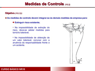 Medidas de Controle (10.2)

  Objetivo (10.2.2):

    As medidas de controle devem integrar-se às demais medidas da empresa para:

            Extinguir risco existente;

          • Na impossibilidade de extinção do
          risco, deve-se adotar medidas para
          torná-lo tolerável;

          • Na impossibilidade de obtenção de
          um valor tolerável, conviver com a
          anuência da responsabilidade frente a
          um acidente.




CURSO BÁSICO NR10
 