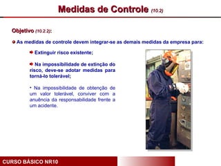 Medidas de Controle (10.2)

  Objetivo (10.2.2):

    As medidas de controle devem integrar-se as demais medidas da empresa para:

            Extinguir risco existente;

             Na impossibilidade de extinção do
          risco, deve-se adotar medidas para
          torná-lo tolerável;

          • Na impossibilidade de obtenção de
          um valor tolerável, conviver com a
          anuência da responsabilidade frente a
          um acidente.




CURSO BÁSICO NR10
 