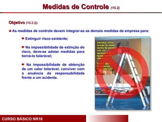 Medidas de Controle (10.2)

  Objetivo (10.2.2):

    As medidas de controle devem integrar-se as demais medidas da empresa para:

            Extinguir risco existente;

             Na impossibilidade de extinção do
          risco, deve-se adotar medidas para
          torná-lo tolerável;

             Na impossibilidade de obtenção
          de um valor tolerável, conviver com
          a anuência da responsabilidade
          frente a um acidente.




CURSO BÁSICO NR10
 