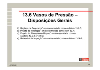 19/12/2013 11/7
13.6 Vasos de Pressão –
Disposições Gerais
b) “Registro de Segurança” em conformidade com o subitem 13.6.5;
c) “Projeto de Instalação” em conformidade com o item 13.7;
d) “Projeto de Alteração ou Reparo” em conformidade com os
subitens 13.9.2 e 13.9.3;
e) “Relatórios de Inspeção” em conformidade com o subitem 13.10.8.
 