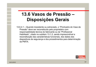 19/12/2013 12/7
13.6 Vasos de Pressão –
Disposições Gerais
13.6.4.1 – Quando inexistente ou extraviado, o “Prontuário do Vaso de
Pressão” deve ser reconstituído pelo proprietário com
responsabilidade técnica do fabricante ou de “Profissional
Habilitado”, citado no subitem 13.1.2, sendo imprescindível a
reconstituição das características funcionais, dos dados dos
dispositivos de segurança e dos procedimentos para determinação
da PMTA.
 