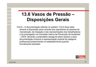 19/12/2013 15/7
13.6 Vasos de Pressão –
Disposições Gerais
13.6.6 – A documentação referida no subitem 13.6.4 deve estar
sempre á disposição para consulta dos operadores do pessoal de
manutenção, de inspeção e das representações dos trabalhadores
e do empregador na Comissão interna de Prevenção de Acidentes
– CIPA, devendo o proprietário assegurar pleno acesso a essa
documentação inclusive á representação sindical da categoria
profissional predominante no estabelecimento,quando
formalmente solicitado.
 