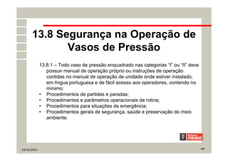 19/12/2013 16/7
13.8 Segurança na Operação de
Vasos de Pressão
13.8.1 – Todo vaso de pressão enquadrado nas categorias “I” ou “II” deve
possuir manual de operação próprio ou instruções de operação
contidas no manual de operação de unidade onde estiver instalado,
em língua portuguesa e de fácil acesso aos operadores, contendo no
mínimo:
• Procedimentos de partidas e paradas;
• Procedimentos e parâmetros operacionais de rotina;
• Procedimentos para situações de emergência;
• Procedimentos gerais de segurança, saúde e preservação do meio
ambiente.
 