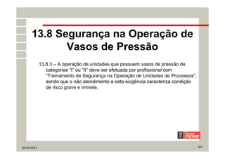 19/12/2013 18/7
13.8 Segurança na Operação de
Vasos de Pressão
13.8.3 – A operação de unidades que possuem vasos de pressão de
categorias “I” ou “II” deve ser efetuada por profissional com
“Treinamento de Segurança na Operação de Unidades de Processos”,
sendo que o não atendimento a esta exigência caracteriza condição
de risco grave e iminete.
 