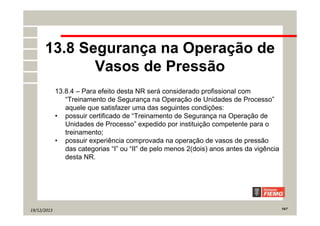 19/12/2013 19/7
13.8 Segurança na Operação de
Vasos de Pressão
13.8.4 – Para efeito desta NR será considerado profissional com
“Treinamento de Segurança na Operação de Unidades de Processo”
aquele que satisfazer uma das seguintes condições:
• possuir certificado de “Treinamento de Segurança na Operação de
Unidades de Processo” expedido por instituição competente para o
treinamento;
• possuir experiência comprovada na operação de vasos de pressão
das categorias “I” ou “II” de pelo menos 2(dois) anos antes da vigência
desta NR.
 