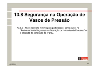 19/12/2013 20/7
13.8 Segurança na Operação de
Vasos de Pressão
13.8.5 – O pré-requisito mínimo para participação, como aluno, no
“Treinamento de Segurança na Operação de Unidades de Processo” é
o atestado de conclusão do 1°grau.
 