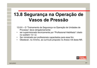19/12/2013 21/7
13.8 Segurança na Operação de
Vasos de Pressão
13.8.6 – O “Treinamento de Segurança na Operação de Unidades de
Processo” deve obrigatoriamente:
• ser supervisionado tecnicamente por “Profissional Habilitado” citado
no subitem 13.1.2;
• Ser ministrado por profissionais capacitados para esse fim;
• Obedecer, no mínimo, ao currículo proposto no Anexo I-B desta NR.
 
