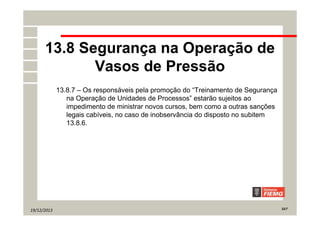 19/12/2013 22/7
13.8 Segurança na Operação de
Vasos de Pressão
13.8.7 – Os responsáveis pela promoção do “Treinamento de Segurança
na Operação de Unidades de Processos” estarão sujeitos ao
impedimento de ministrar novos cursos, bem como a outras sanções
legais cabíveis, no caso de inobservância do disposto no subitem
13.8.6.
 