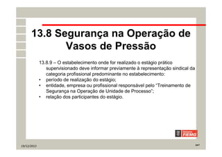 19/12/2013 24/7
13.8 Segurança na Operação de
Vasos de Pressão
13.8.9 – O estabelecimento onde for realizado o estágio prático
supervisionado deve informar previamente à representação sindical da
categoria profissional predominante no estabelecimento:
• período de realização do estágio;
• entidade, empresa ou profissional responsável pelo “Treinamento de
Segurança na Operação de Unidade de Processo”;
• relação dos participantes do estágio.
 