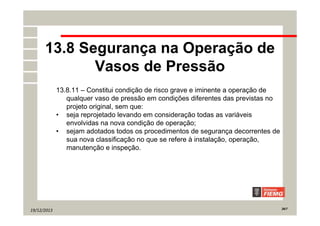 19/12/2013 26/7
13.8 Segurança na Operação de
Vasos de Pressão
13.8.11 – Constitui condição de risco grave e iminente a operação de
qualquer vaso de pressão em condições diferentes das previstas no
projeto original, sem que:
• seja reprojetado levando em consideração todas as variáveis
envolvidas na nova condição de operação;
• sejam adotados todos os procedimentos de segurança decorrentes de
sua nova classificação no que se refere à instalação, operação,
manutenção e inspeção.
 