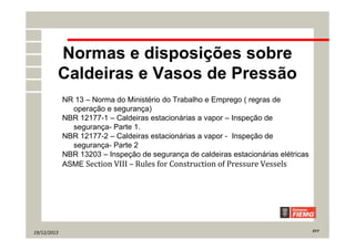 19/12/2013 27/7
Normas e disposições sobre
Caldeiras e Vasos de Pressão
NR 13 – Norma do Ministério do Trabalho e Emprego ( regras de
operação e segurança)
NBR 12177-1 – Caldeiras estacionárias a vapor – Inspeção de
segurança- Parte 1.
NBR 12177-2 – Caldeiras estacionárias a vapor - Inspeção de
segurança- Parte 2
NBR 13203 – Inspeção de segurança de caldeiras estacionárias elétricas
ASME Section VIII – Rules for Construction of Pressure Vessels
 