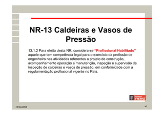 19/12/2013 4/7
NR-13 Caldeiras e Vasos de
Pressão
13.1.2 Para efeito desta NR, considera-se “Profissional Habilitado”
aquele que tem competência legal para o exercício da profissão de
engenheiro nas atividades referentes a projeto de construção,
acompanhamento operação e manutenção, inspeção e supervisão de
inspeção de caldeiras e vasos de pressão, em conformidade com a
regulamentação profissional vigente no País.
 