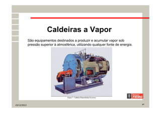 19/12/2013 5/7
Caldeiras a Vapor
São equipamentos destinados a produzir e acumular vapor sob
pressão superior à atmosférica, utilizando qualquer fonte de energia.
 