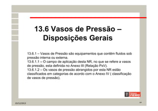 19/12/2013 7/7
13.6 Vasos de Pressão –
Disposições Gerais
13.6.1 – Vasos de Pressão são equipamentos que contêm fluidos sob
pressão interna ou externa.
13.6.1.1 – O campo de aplicação desta NR, no que se refere a vasos
de pressão, esta definida no Anexo III (Relação PxV).
13.6.1.2 – Os vasos de pressão abrangidos por esta NR estão
classificados em categorias de acordo com o Anexo IV ( classificação
de vasos de pressão).
 