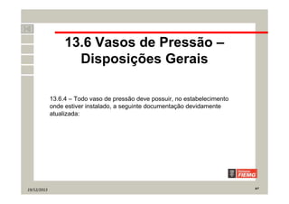 19/12/2013 9/7
13.6 Vasos de Pressão –
Disposições Gerais
13.6.4 – Todo vaso de pressão deve possuir, no estabelecimento
onde estiver instalado, a seguinte documentação devidamente
atualizada:
 