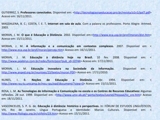 GUTIERREZ, S.  Professores conectados.  Disponível em: < http://tecnologiasnaeducacao.pro.br/revista/a1n1/pal7.pdf > Acesso em: 16/11/2011.   MAGDALENA, B. C.; COSTA, Í. E. T .  Internet em sala de aula . Com a palavra os professores. Porto Alegre: Artmed, 2003.   MORAN, J. M.  O que é Educação a Distância . 2002. Disponível em:< http://www.eca.usp.br/prof/moran/dist.htm > Acesso em: 15/11/2011.   MORAN, J. M.  A informação e a comunicação   em contextos complexos.  2007. Disponível em: < http://www.eca.usp.br/prof/moran/percep.htm > Acesso em: 16/11/2011.   MORAN, J. M.  Educação à distância hoje no Brasil.  10 fev. 2008. Disponível em: < http://www.peabirus.com.br/redes/form/post?pub_id=10744 > Acesso em: 17/11/2011.   MORAN, J. M.  Educação inovadora na Sociedade da Informação.  Disponível em: < http://www.anped.org.br/reunioes/23/textos/moran.PDF > Acesso em: 17/11/2010.   NUNES, I. B.  Noções de Educação a Distância . Abr. 1994. Disponível em: < http://www.rau-tu.unicamp.br/nou-rau/ead/document/?view=3 > Acesso em: 15/11/2011.   ROSA, L. M.  As Tecnologias de Informação e Comunicação na escola e os Centros de Recursos Educativos:  Algumas reflexões.   28 out. 1999. Disponível em: < http://www.univ-ab.pt/~porto/textos/Leonel/Pessoal/tic_cre.htm >   Acesso em: 18/11/2011.   VASCONCELOS, S. P. G. de.  Educação à distância: histórico e perspectivas.  In: FÓRUM DE ESTUDOS LINGUÍSTICOS, VIII, Rio de Janeiro, Língua Portuguesa e Identidade: Marcas Culturais. Disponível em: < http://www.filologia.org.br/viiifelin/19.htm > Acesso em: 15/11/2011. 