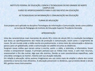 INSTITUTO FEDERAL DE EDUCAÇÃO, CIENCIA E TECNOLOGIAS DO RIO GRANDE DO NORTE CAMPUS EAD CURSO DE APERFEIÇOAMENTO PARA O USO DAS NTICS NA EDUCAÇÃO   AS TECNOLOGIAS DA INFORMAÇÃO E COMUNICAÇÃO NA EDUCAÇÃO   TURMA DE APLICAÇÃO Esse projeto será aplicado na disciplina Tecnologias da Informação e Comunicação, tendo como público as turmas de Pedagogia do Instituto de Educação Superior Presidente Kennedy.   APRESENTAÇÃO Uma das características mais marcantes do século XX e início do século XXI é a revolução tecnológica que levou ao aperfeiçoamento dos meios de produção e comunicação, assim como o surgimento de novos. De um mundo onde a mídia escrita era praticamente, o único meio de comunicação a distancia, passou para um globalizado, onde a comunicação via satélite encurtou as distâncias.  Surgiram novas mídias que vieram somar à escrita, assim: o rádio, a televisão, a informática, foram criadas e conquistaram espaço. A princípio pensava que as mídias mais novas, e com mais recursos, ocasionariam o fim das outras, algo que não ocorreu. Devido as suas características específicas, cada uma delas conseguiu se manter, mesmo com sua atuação reduzida.  Em relação à educação, vários autores imaginaram seu uso como meio de ampliar a oferta dos cursos existentes e torná-los mais eficientes. A educação presencial e a distância, que já existia desde o século XIX, ganhou novos instrumentos. 