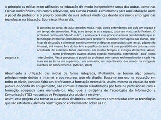 A princípio as mídias eram utilizadas na educação de modo independente umas das outras, como nas Escolas Radiofônicas, nos cursos Televisivos, nos Cursos Postais. Caminhamos para uma educação onde o papel do professor e o próprio conceito de aula sofrerá mudanças devido aos novos empregos das tecnologias na Educação. Sobre isso, Moran diz, O conceito de curso, de aula também muda. Hoje, ainda entendemos por aula um espaço e  um tempo determinados. Mas, esse tempo e esse espaço, cada vez mais, serão flexíveis. O  professor continuará "dando aula", e enriquecerá esse processo com as possibilidades que as  tecnologias interativas proporcionam: para receber e responder mensagens dos alunos, criar  listas de discussão e alimentar continuamente os debates e pesquisas com textos, páginas da  Internet, até mesmo fora do horário específico da aula. Há uma possibilidade cada vez mais  acentuada de estarmos todos presentes em muitos tempos e espaços diferentes. Assim,  tanto professores quanto alunos estarão motivados, entendendo "aula" como pesquisa e  intercâmbio. Nesse processo, o papel do professor vem sendo redimensionado e cada vez  mais ele se torna um supervisor, um animador, um incentivador dos alunos na instigante  aventura do conhecimento.  (Moran, 2002)   Atualmente a utilização das mídias de forma integrada, Multimídia, se tornou algo comum, principalmente devido a Internet e aos recursos que ela dispõe. Busca-se seu uso na educação em todos os níveis, contudo falta aos professores a formação necessária. Assim, mesmo as escolas da rede pública dispondo do equipamento, são comuns estarem subutilizados por falta de profissionais com a formação adequada para manipulá-los. Algo que a disciplina de Tecnologias da Informação e Comunicação (TIC) nos cursos de Pedagogia visa ajudar a resolver. Assim, esse projeto visa tornar as aulas mais dinâmicas, interessantes e sintonizadas com as tecnologias que são estudadas, além da construção do conhecimento sobre as TIC. 