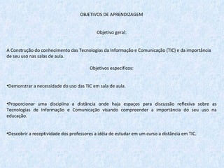 OBJETIVOS DE APRENDIZAGEM   Objetivo geral:   A Construção do conhecimento das Tecnologias da Informação e Comunicação (TIC) e da importância de seu uso nas salas de aula.   Objetivos específicos:   Demonstrar a necessidade do uso das TIC em sala de aula. Proporcionar uma disciplina a distância onde haja espaços para discussão reflexiva sobre as Tecnologias de Informação e Comunicação visando compreender a importância do seu uso na educação. Descobrir a receptividade dos professores a idéia de estudar em um curso a distância em TIC. 