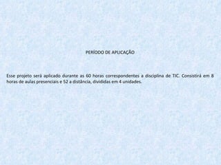 PERÍODO DE APLICAÇÃO   Esse projeto será aplicado durante as 60 horas correspondentes a disciplina de TIC. Consistirá em 8 horas de aulas presenciais e 52 a distância, divididas em 4 unidades.  