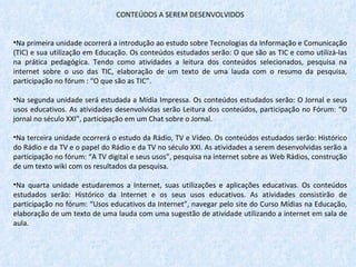 CONTEÚDOS A SEREM DESENVOLVIDOS   Na primeira unidade ocorrerá a introdução ao estudo sobre Tecnologias da Informação e Comunicação (TIC) e sua utilização em Educação. Os conteúdos estudados serão: O que são as TIC e como utilizá-las na prática pedagógica. Tendo como atividades a leitura dos conteúdos selecionados, pesquisa na internet sobre o uso das TIC, elaboração de um texto de uma lauda com o resumo da pesquisa, participação no fórum : “O que são as TIC”. Na segunda unidade será estudada a Mídia Impressa. Os conteúdos estudados serão: O Jornal e seus usos educativos. As atividades desenvolvidas serão Leitura dos conteúdos, participação no Fórum: “O jornal no século XXI”, participação em um Chat sobre o Jornal. Na terceira unidade ocorrerá o estudo da Rádio, TV e Vídeo. Os conteúdos estudados serão: Histórico do Rádio e da TV e o papel do Rádio e da TV no século XXI. As atividades a serem desenvolvidas serão a participação no fórum: “A TV digital e seus usos”, pesquisa na internet sobre as Web Rádios, construção de um texto wiki com os resultados da pesquisa. Na quarta unidade estudaremos a Internet, suas utilizações e aplicações educativas. Os conteúdos estudados serão: Histórico da Internet e os seus usos educativos.   As atividades consistirão de participação no fórum: “Usos educativos da Internet”, navegar pelo site do Curso Mídias na Educação, elaboração de um texto de uma lauda com uma sugestão de atividade utilizando a internet em sala de aula. 