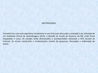 METODOLOGIA   Consistirá em uma aula expositiva introdutória e uma final para discussão e avaliação e da utilização de um Ambiente Virtual de Aprendizagem (AVA), o Moodle da Escola de Governo do RN, onde ficará hospedado o curso. Os estudos serão direcionados e acompanhados utilizando o AVA através da Internet. Os alunos construirão o conhecimento através de pesquisas, discussões e elaboração de textos. 