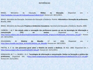REFERÊNCIAS BRASIL. Ministério da Educação.  Mídias na Educação.  Disponível em: < http://webeduc.mec.gov.br/midiaseducacao/index6.html > Acesso em: 18/11/2011.   BRASIL. Ministério da Educação. Secretaria de Educação a Distância. ProInfo.  Informática e formação de professores.  Brasília, 2000.    BRASIL. Ministério da Educação  Projetos e Ambientes Inovadores . Secretaria de Educação a Distância. Brasília, 2000.   CARBONI, I. de F.  Um estudo sobre a concepção dos professores quanto ao uso da tecnologia da informação e comunicação (TIC) no ensino.  Disponível em: < http://www.unibero.edu.br/download/revistaeletronica/mar06_artigos/um%20estudo_informatica_rev.pdf  > Acesso em: 16/11/2011.   DOUGIAMAS, M.  História do Moodle . 17 set. 2006. Disponível em: < http://docs.moodle.org/19/pt_br/Hist%C3%B3ria_do_Moodle > Acesso em: 18/11/2011.    FREITAS, K. S. de.  Um panorama geral sobre a História do ensino a distância . 05 Nov. 2005. Disponível em: < http://www.proged.ufba.br/ead/EAD%2057-68.pdf > Acesso em: 15/11/2011.   GONÇALVES, M. T. L.; NUNES, J. B. C.  Tecnologias de informação e comunicação: limites na formação e prática dos professores.  Disponível em:   < http://www.anped.org.br/reunioes/29ra/trabalhos/trabalho/GT16-2177--Int.pdf > Acesso em: 15/11/2011. 