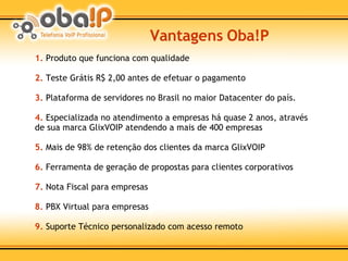 1.  Produto que funciona com qualidade 2.  Teste Grátis R$ 2,00 antes de efetuar o pagamento 3.  Plataforma de servidores no Brasil no maior Datacenter do país. 4.  Especializada no atendimento a empresas há quase 2 anos, através de sua marca GlixVOIP atendendo a mais de 400 empresas 5.  Mais de 98% de retenção dos clientes da marca GlixVOIP 6.  Ferramenta de geração de propostas para clientes corporativos 7.  Nota Fiscal para empresas 8.  PBX Virtual para empresas 9.  Suporte Técnico personalizado com acesso remoto Vantagens Oba!P 
