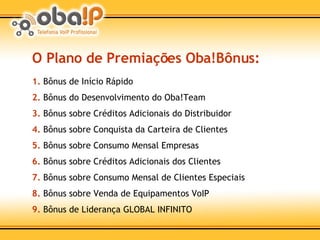O Plano de Premiações Oba!Bônus: 1.   Bônus de Início Rápido 2.  Bônus do Desenvolvimento do Oba!Team 3.  Bônus sobre Créditos Adicionais do Distribuidor 4.  Bônus sobre Conquista da Carteira de Clientes 5.  Bônus sobre Consumo Mensal Empresas 6.  Bônus sobre Créditos Adicionais dos Clientes 7.  Bônus sobre Consumo Mensal de Clientes Especiais 8.  Bônus sobre Venda de Equipamentos VoIP 9.  Bônus de Liderança GLOBAL INFINITO 