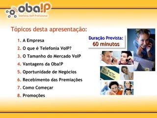 Tópicos desta apresentação: 1.  A Empresa 2.  O que é Telefonia VoIP? 3.  O Tamanho do Mercado VoIP 4.  Vantagens da Oba!P 5.  Oportunidade de Negócios 6.  Recebimento das Premiações 7.  Como Começar 8.  Promoções Duração Prevista: 60 minutos 