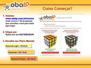 Como Começar? Acesse: www.obaip.com.br/xxxxxx   onde  xxxxxx  = ID da pessoa que convidou você para estar aqui hoje! 2. Clique em: Quero ser um DISTRIBUIDOR 3. Escolha seu Plano Mensal: Essencial Light –  R$ 69,00 Essencial –  R$ 119,00 Essencial Países –  R$ 199,00 