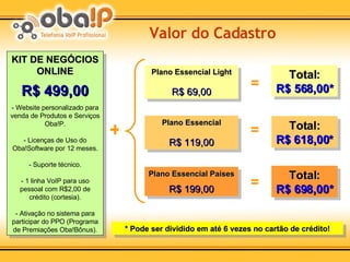 KIT DE NEGÓCIOS ONLINE   R$ 499,00 - Website personalizado para venda de Produtos e Serviços Oba!P. - Licenças de Uso do Oba!Software por 12 meses. - Suporte técnico. - 1 linha VoIP para uso pessoal com R$2,00 de crédito (cortesia). - Ativação no sistema para participar do PPO (Programa de Premiações Oba!Bônus). Valor do Cadastro Total: R$ 698,00* Total: R$ 618,00* Total: R$ 568,00* Plano Essencial Países R$ 199,00 Plano Essencial R$ 119,00 Plano Essencial Light R$ 69,00 = + = = * Pode ser dividido em até 6 vezes no cartão de crédito! 