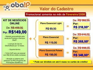 KIT DE NEGÓCIOS ONLINE   De:  R$ 499,00 Por:   R$149,00 - Website personalizado para venda de Produtos e Serviços Oba!P. - Licenças de Uso do Oba!Software por 12 meses. - Suporte técnico. - 1 linha VoIP para uso pessoal com R$2,00 de crédito (cortesia). - Ativação no sistema para participar do PPO (Programa de Premiações Oba!Bônus). Valor do Cadastro Por: R$ 348,00* Por: R$ 268,00* Por: R$ 218,00* Plano Essencial Países R$ 199,00 Plano Essencial R$ 119,00 Plano Essencial Light R$ 69,00 = + = = * Pode ser dividido em até 6 vezes no cartão de crédito! Promocional somente no mês de  Fevereiro/2008 De: R$ 568,00 De: R$ 618,00 De: R$ 698,00 