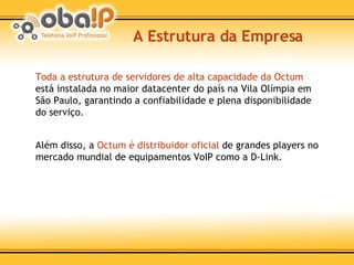 A Estrutura da Empresa Toda a estrutura de servidores de alta capacidade da Octum  está instalada no maior datacenter do país na Vila Olímpia em São Paulo, garantindo a confiabilidade e plena disponibilidade do serviço. Além disso, a  Octum é distribuidor oficial  de grandes players no mercado mundial de equipamentos VoIP como a D-Link. 