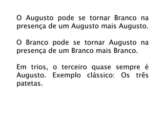 O Augusto pode se tornar Branco na
presença de um Augusto mais Augusto.

O Branco pode se tornar Augusto na
presença de um Branco mais Branco.

Em trios, o terceiro quase sempre é
Augusto. Exemplo clássico: Os três
patetas.
 