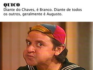 QUICO
Diante do Chaves, é Branco. Diante de todos
os outros, geralmente é Augusto.
 