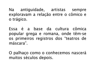 Na    antiguidade,  artistas   sempre
exploravam a relação entre o cômico e
o trágico.

Essa é a base da cultura cômica
popular grega e romana, onde têm-se
os primeiros registros dos “teatros de
máscara”.

O palhaço como o conhecemos nascerá
muitos séculos depois.
 